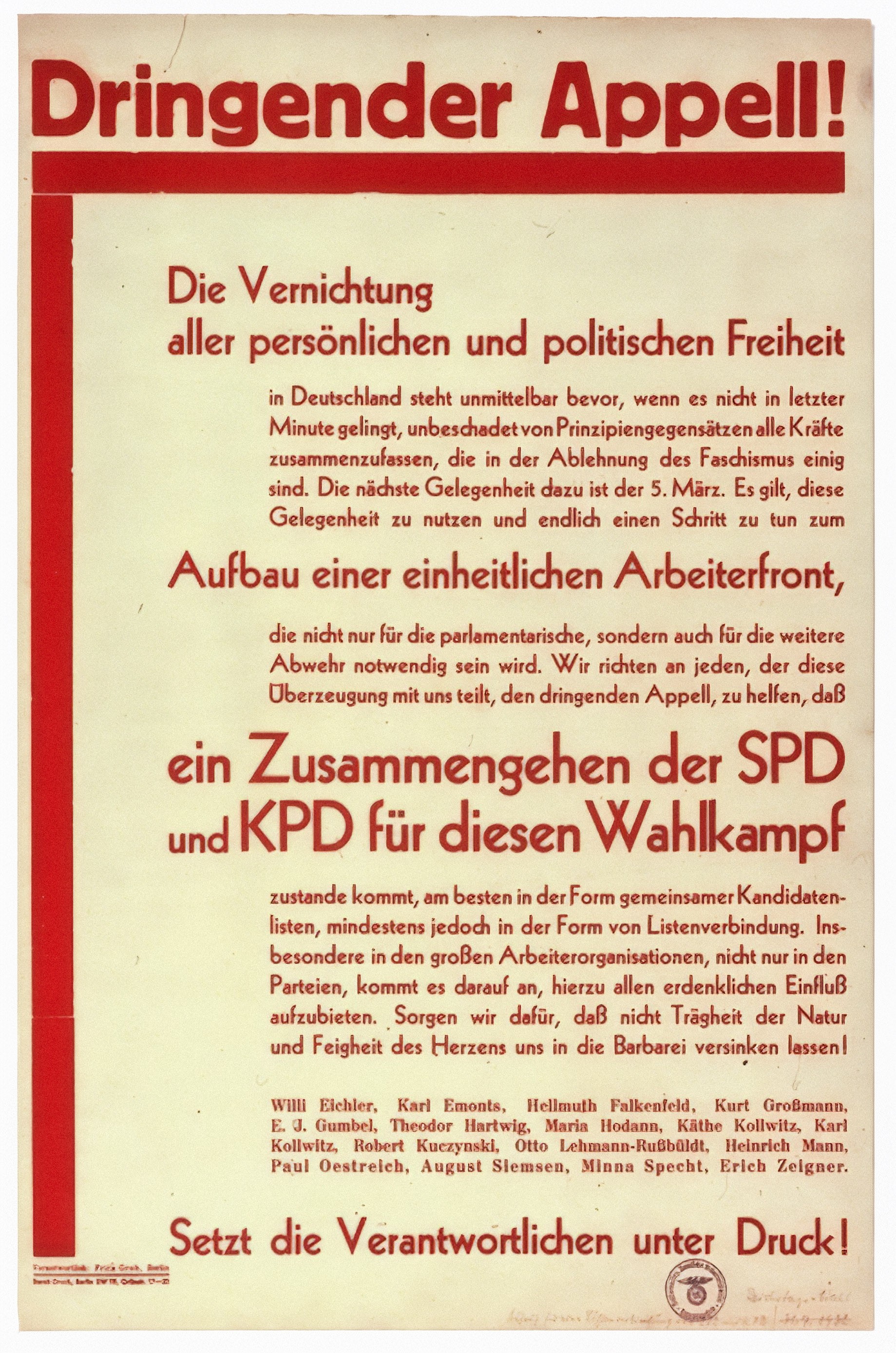 Die Abbildung zeigt ein historisches Plakat aus dem Jahr 1933. Mit roten Lettern ist dort als Überschrift ›Dringender Appell‹ zu lesen, unter einem roten Unterstrich, der sich am linken Bildrand bis nach unten zieht, der weitere Text: »Die Vernichtung aller persönlichen und politischen Freiheit in Deutschland steht unmittelbar bevor, wenn es nicht in letzter Minute gelingt, unbeschadet von Prinzipiengegensätzen alle Kräfte zusammenzufassen, die in der Ablehnung des Faschismus einig sind. Die nächste Gelegenheit dazu ist der 5. März. Es gilt, diese Gelegenheit zu nutzen und endlich einen Schritt zu tun zum Aufbau einer einheitlichen Arbeiterfront, die nicht nur für die parlamentarische, sondern auch für die weitere Abwehr notwendig sein wird. Wir richten an jeden, der diese Überzeugung mit uns teilt, den dringenden Appell, zu helfen, daß ein Zusammengehen der SPD und KPD für diesen Wahlkampf zustande kommt, am besten in der Form gemeinsamer Kandidaten-listen, mindestens jedoch in der Form von Listenverbindung. Ins-besondere in den großen Arbeiterorganisationen, nicht nur in den Parteien, kommt es darauf an, hierzu allen erdenklichen Einfluß aufzubieten. Sorgen wir dafür, daß nicht Trägheit der Natur und Feigheit des Herzens uns in die Barbarei versinken lassen! Willi Eichler, Karl Emonts, Hellmuth Falkenfeld, Kurt Großmann, E. J. Gumbel, Theodor Hartwig, Maria Hodann, Käthe Kollwitz, Karl Kollwitz, Robert Kuczynski, Otto Lehmann-Rußbüldt, Heinrich Mann. Paul Oestreich, August Siemsen, Minna Specht, Erich Zeigner. Setzt die Verantwortlichen unter Druck!«